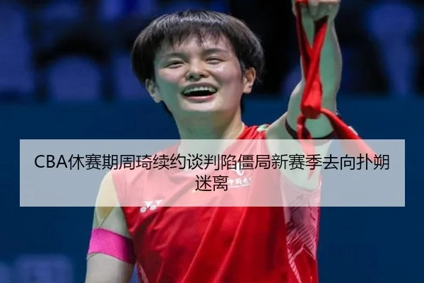 CBA休赛期周琦续约谈判陷僵局新赛季去向扑朔迷离