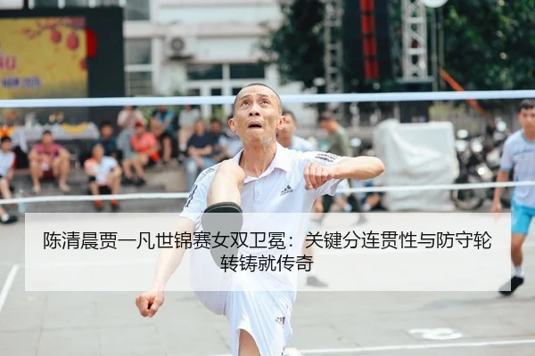 陈清晨贾一凡世锦赛女双卫冕：关键分连贯性与防守轮转铸就传奇