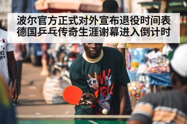 波尔官方正式对外宣布退役时间表德国乒乓传奇生涯谢幕进入倒计时